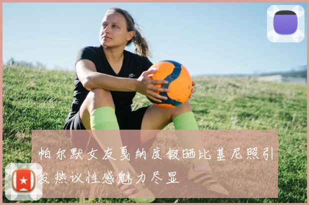 帕尔默女友戛纳度假晒比基尼照引发热议性感魅力尽显
