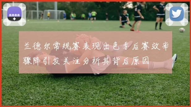 兰德尔常规赛表现出色季后赛效率骤降引发关注分析其背后原因