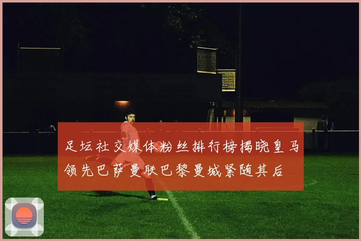 足坛社交媒体粉丝排行榜揭晓皇马领先巴萨曼联巴黎曼城紧随其后