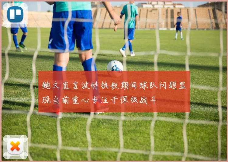 鲍文直言波特执教期间球队问题显现当前重心专注于保级战斗