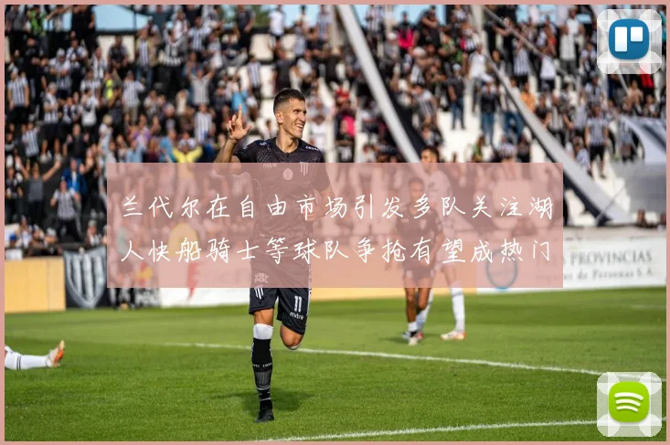 兰代尔在自由市场引发多队关注湖人快船骑士等球队争抢有望成热门球员