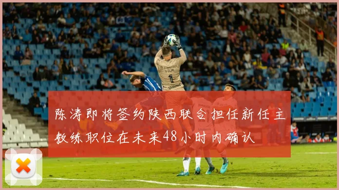陈涛即将签约陕西联合担任新任主教练职位在未来48小时内确认