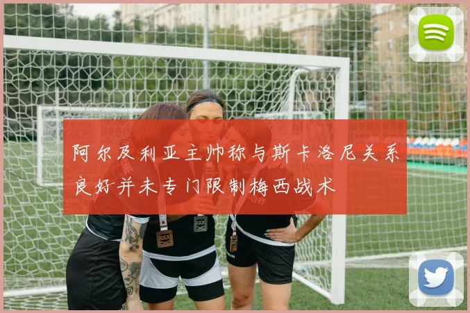 阿尔及利亚主帅称与斯卡洛尼关系良好并未专门限制梅西战术