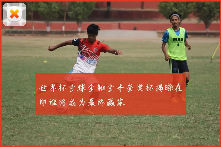 世界杯金球金靴金手套奖杯揭晓在即谁将成为最终赢家