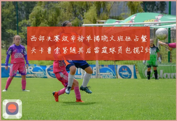 西部决赛效率榜单揭晓文班独占鳌头卡鲁索紧随其后雷霆球员包揽2到5名
