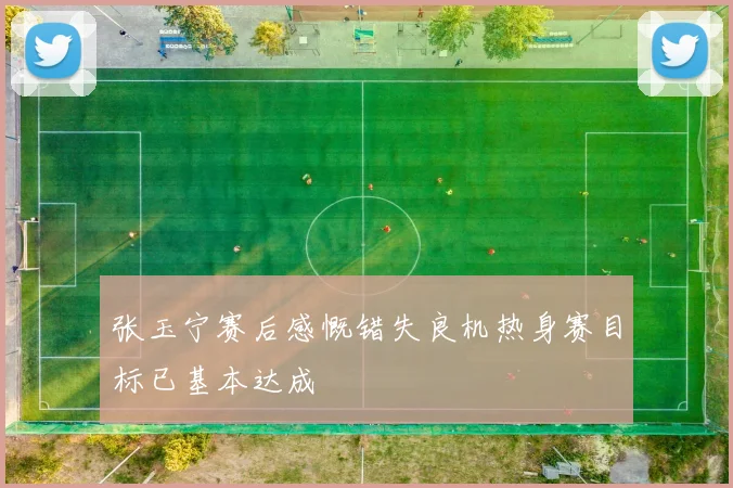 张玉宁赛后感慨错失良机热身赛目标已基本达成